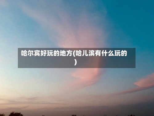 哈尔宾好玩的地方(哈儿滨有什么玩的)