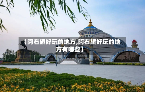【阿右旗好玩的地方,阿右旗好玩的地方有哪些】-第2张图片