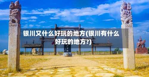银川又什么好玩的地方(银川有什么好玩的地方?)-第3张图片