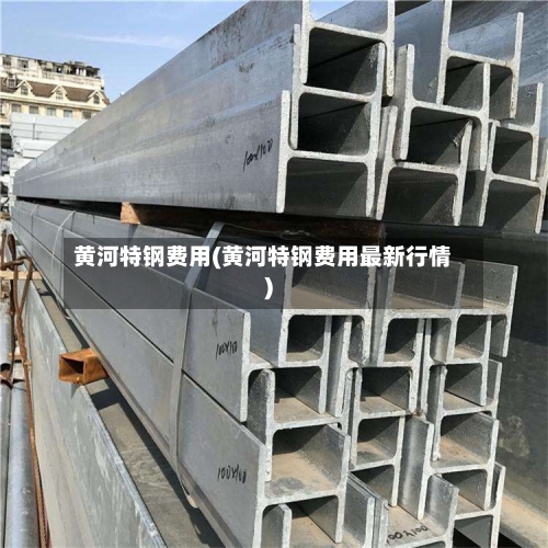 黄河特钢费用(黄河特钢费用最新行情)