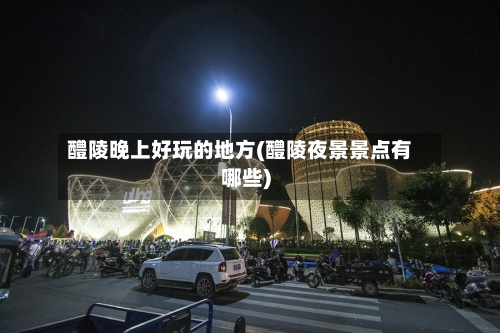 醴陵晚上好玩的地方(醴陵夜景景点有哪些)