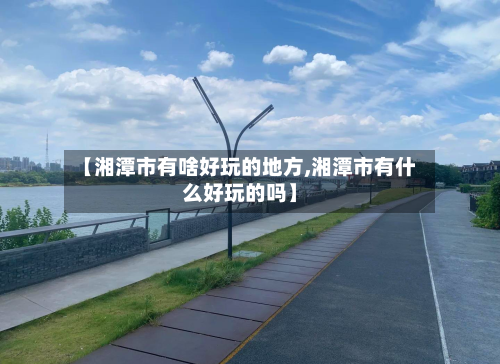 【湘潭市有啥好玩的地方,湘潭市有什么好玩的吗】