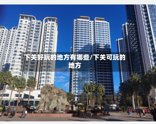 下关好玩的地方有哪些/下关可玩的地方-第2张图片