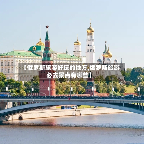 【俄罗斯旅游好玩的地方,俄罗斯旅游必去景点有哪些】-第2张图片