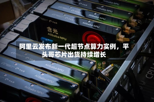 阿里云发布新一代超节点算力实例，平头哥芯片出货持续增长-第2张图片