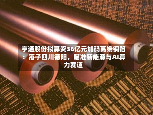 亨通股份拟募资36亿元加码高端铜箔：落子四川德阳	，瞄准新能源与AI算力赛道-第2张图片