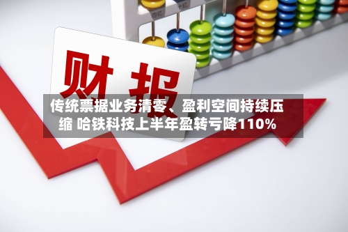 传统票据业务清零、盈利空间持续压缩 哈铁科技上半年盈转亏降110%