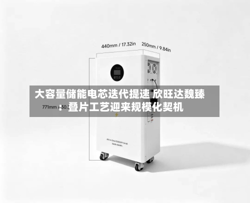 大容量储能电芯迭代提速 欣旺达魏臻：叠片工艺迎来规模化契机