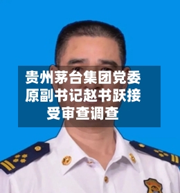 贵州茅台集团党委原副书记赵书跃接受审查调查