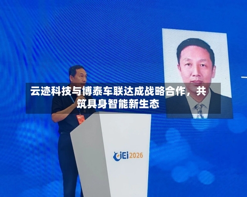 云迹科技与博泰车联达成战略合作，共筑具身智能新生态-第2张图片