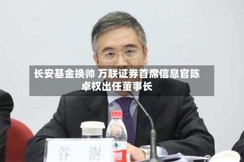 长安基金换帅 万联证券首席信息官陈卓权出任董事长-第2张图片