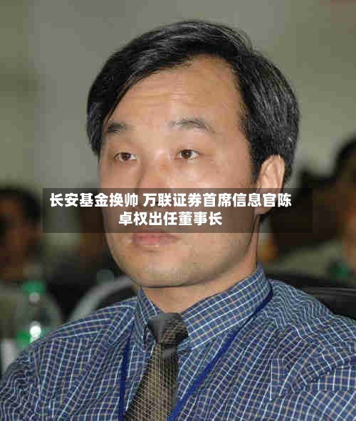 长安基金换帅 万联证券首席信息官陈卓权出任董事长-第3张图片