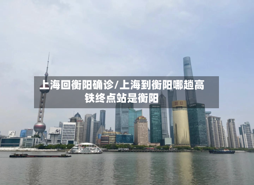 上海回衡阳确诊/上海到衡阳哪趟高铁终点站是衡阳