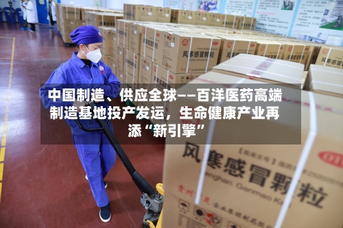 中国制造	、供应全球——百洋医药高端制造基地投产发运，生命健康产业再添“新引擎	”-第3张图片
