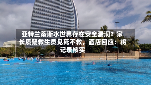 亚特兰蒂斯水世界存在安全漏洞？家长质疑救生员见死不救，酒店回应：将记录核实-第3张图片