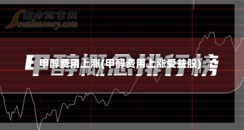 甲醇费用上涨(甲醇费用上涨受益股)