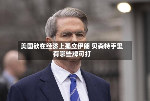 美国欲在经济上孤立伊朗 贝森特手里有哪些牌可打