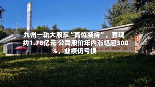 九州一轨大股东“高位减持	”，套现约1.78亿元 公司股价年内涨幅超300%	，业绩仍亏损-第2张图片