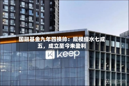 国融基金九年四换帅：规模缩水七成五	，成立至今未盈利-第2张图片