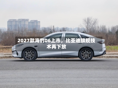 2027款海豹06上市，比亚迪旗舰技术再下放-第1张图片