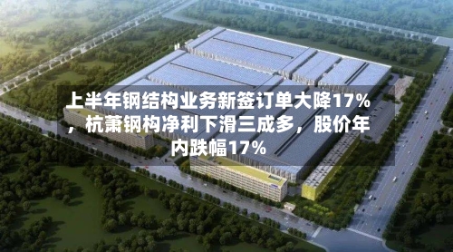 上半年钢结构业务新签订单大降17%，杭萧钢构净利下滑三成多，股价年内跌幅17%-第2张图片