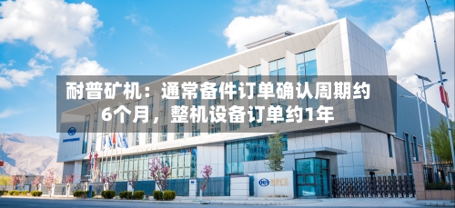 耐普矿机：通常备件订单确认周期约6个月，整机设备订单约1年-第3张图片