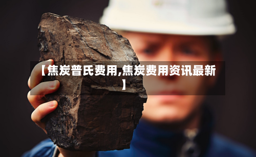 【焦炭普氏费用,焦炭费用资讯最新】