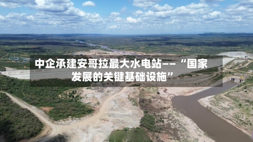 中企承建安哥拉最大水电站—— “国家发展的关键基础设施”-第3张图片