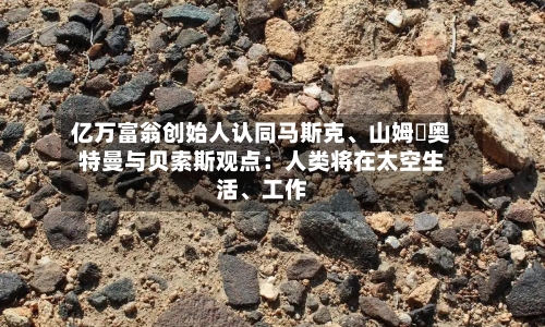亿万富翁创始人认同马斯克、山姆・奥特曼与贝索斯观点：人类将在太空生活	、工作-第2张图片