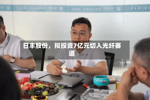 日丰股份，拟投资7亿元切入光纤赛道-第1张图片