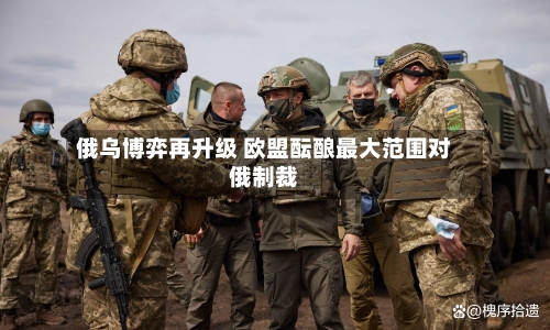 俄乌博弈再升级 欧盟酝酿最大范围对俄制裁