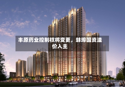 丰原药业控制权将变更，蚌埠国资溢价入主-第2张图片