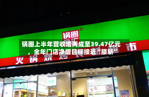 锅圈上半年营收增两成至39.47亿元，全年门店净增目标接近“腰斩”