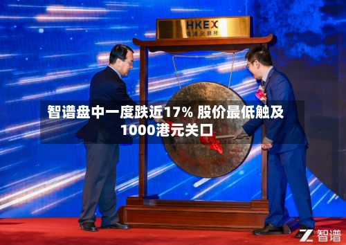 智谱盘中一度跌近17% 股价最低触及1000港元关口-第2张图片
