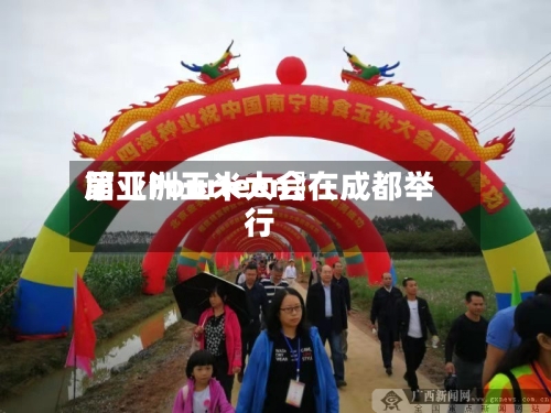 第〖Fourteen〗、届亚洲玉米大会在成都举行-第3张图片