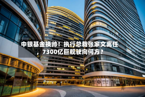 中银基金换帅！执行总裁张家文离任	，7300亿巨舰驶向何方？-第2张图片