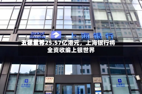 上银世界五年累亏25.57亿港元，上海银行将全资收编上银世界-第1张图片