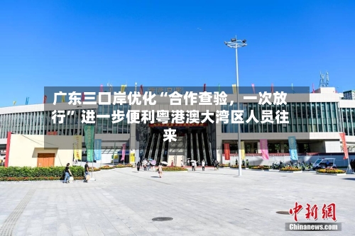 广东三口岸优化“合作查验，一次放行” 进一步便利粤港澳大湾区人员往来
