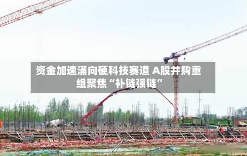 资金加速涌向硬科技赛道 A股并购重组聚焦“补链强链”