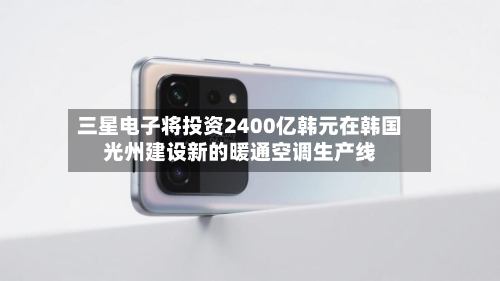 三星电子将投资2400亿韩元在韩国光州建设新的暖通空调生产线