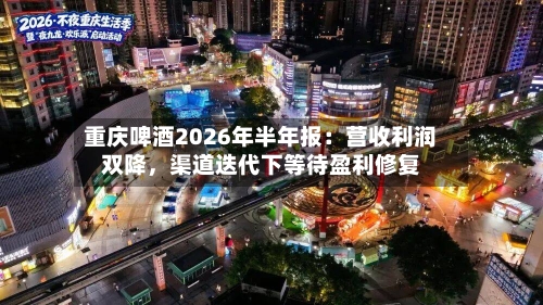 重庆啤酒2026年半年报：营收利润双降，渠道迭代下等待盈利修复-第2张图片