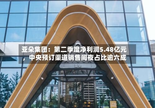 亚朵集团：第二季度净利润5.48亿元，中央预订渠道销售间夜占比逾六成-第2张图片