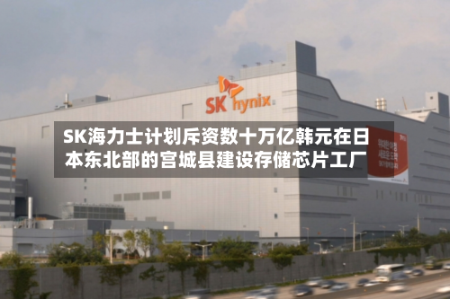 SK海力士计划斥资数十万亿韩元在日本东北部的宫城县建设存储芯片工厂