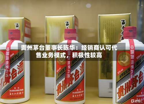 贵州茅台董事长陈华：经销商认可代售业务模式，积极性较高-第3张图片
