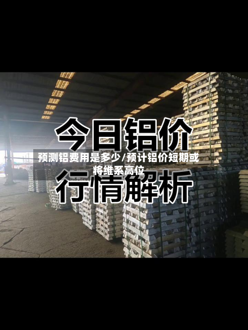 预测铝费用是多少/预计铝价短期或将维系高位-第2张图片