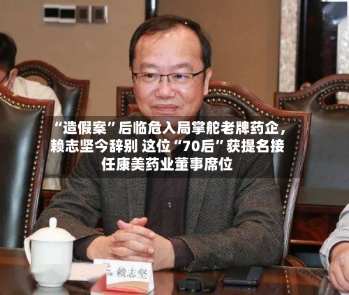 “造假案”后临危入局掌舵老牌药企	，赖志坚今辞别 这位“70后”获提名接任康美药业董事席位-第2张图片