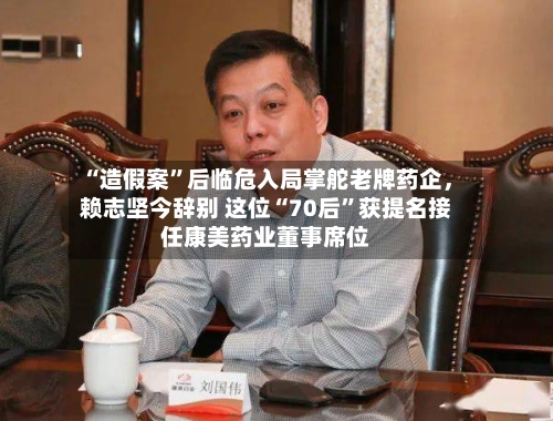 “造假案	”后临危入局掌舵老牌药企	，赖志坚今辞别 这位“70后”获提名接任康美药业董事席位-第1张图片