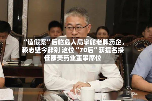 “造假案	”后临危入局掌舵老牌药企	，赖志坚今辞别 这位“70后”获提名接任康美药业董事席位-第3张图片