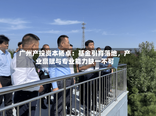 广州产投资本杨卓：基金引育落地，产业禀赋与专业能力缺一不可-第3张图片