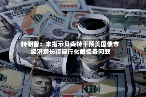 特朗普：未指示贝森特干预美国债市 经济增长将自行化解债务问题-第2张图片